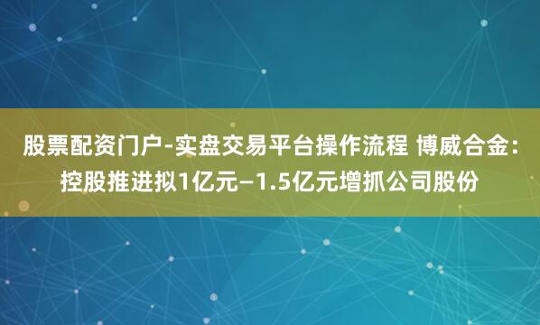 股票配资门户-实盘交易平台操作流程 博威合金：控股推进拟1亿元—1.5亿元增抓公司股份