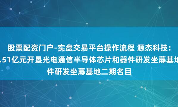 股票配资门户-实盘交易平台操作流程 源杰科技：拟投资12.51亿元开垦光电通信半导体芯片和器件研发坐蓐基地二期名目