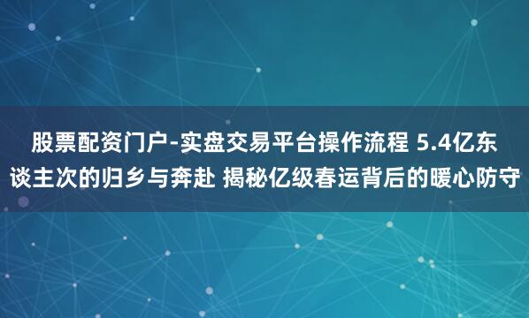 股票配资门户-实盘交易平台操作流程 5.4亿东谈主次的归乡与奔赴 揭秘亿级春运背后的暖心防守