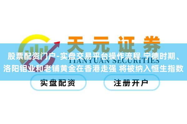 股票配资门户-实盘交易平台操作流程 宁德时期、洛阳钼业和老铺黄金在香港走强 将被纳入恒生指数