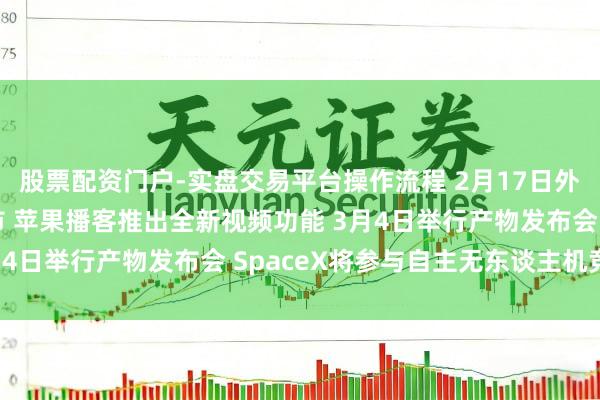 股票配资门户-实盘交易平台操作流程 2月17日外盘头条：好意思股休市 苹果播客推出全新视频功能 3月4日举行产物发布会 SpaceX将参与自主无东谈主机竞赛
