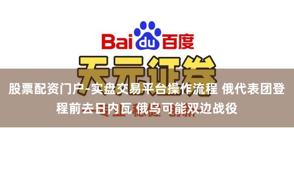 股票配资门户-实盘交易平台操作流程 俄代表团登程前去日内瓦 俄乌可能双边战役