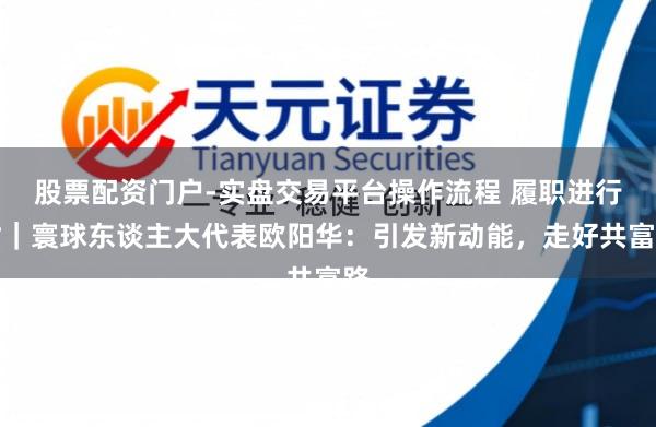 股票配资门户-实盘交易平台操作流程 履职进行时｜寰球东谈主大代表欧阳华：引发新动能，走好共富路