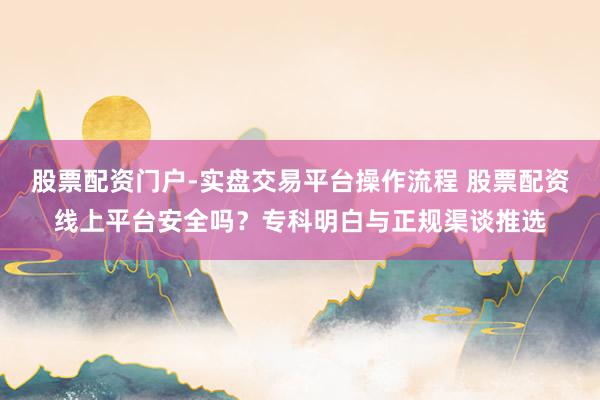 股票配资门户-实盘交易平台操作流程 股票配资线上平台安全吗？专科明白与正规渠谈推选