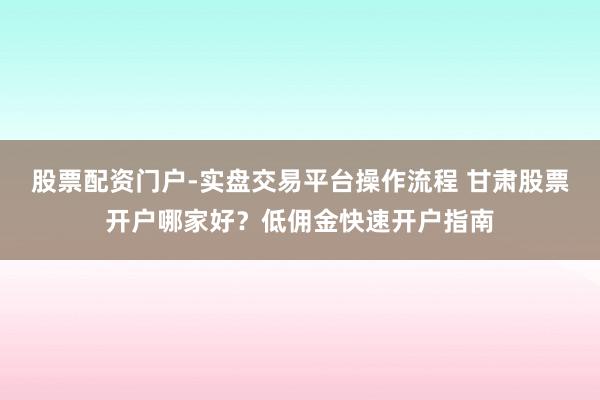 股票配资门户-实盘交易平台操作流程 甘肃股票开户哪家好？低佣金快速开户指南
