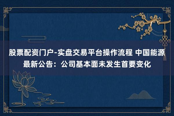 股票配资门户-实盘交易平台操作流程 中国能源最新公告：公司基本面未发生首要变化