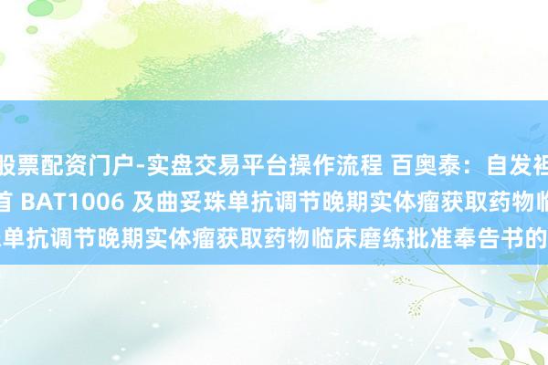 股票配资门户-实盘交易平台操作流程 百奥泰：自发袒露对于 BAT8008 聚首 BAT1006 及曲妥珠单抗调节晚期实体瘤获取药物临床磨练批准奉告书的公告
