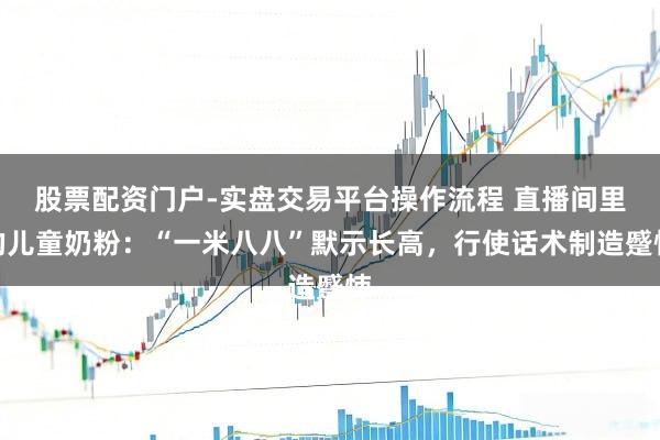 股票配资门户-实盘交易平台操作流程 直播间里的儿童奶粉：“一米八八”默示长高，行使话术制造蹙悚