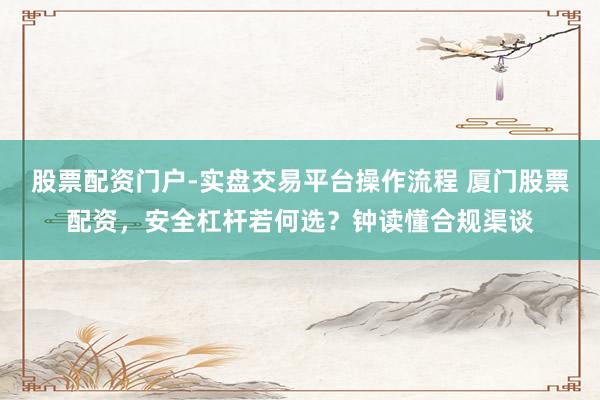 股票配资门户-实盘交易平台操作流程 厦门股票配资，安全杠杆若何选？钟读懂合规渠谈