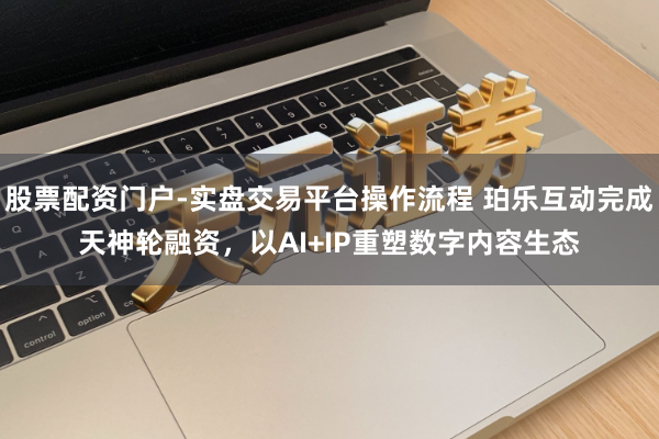 股票配资门户-实盘交易平台操作流程 珀乐互动完成天神轮融资，以AI+IP重塑数字内容生态