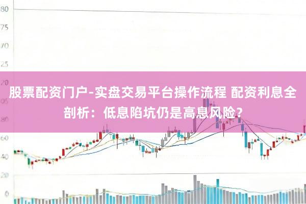 股票配资门户-实盘交易平台操作流程 配资利息全剖析：低息陷坑仍是高息风险？