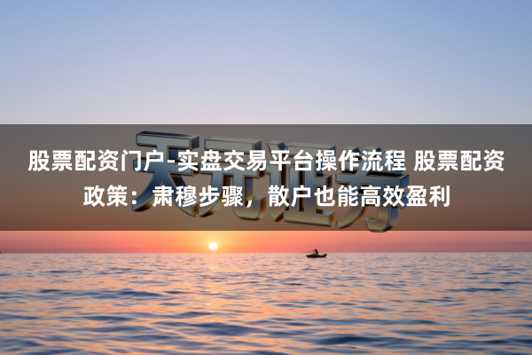 股票配资门户-实盘交易平台操作流程 股票配资政策：肃穆步骤，散户也能高效盈利