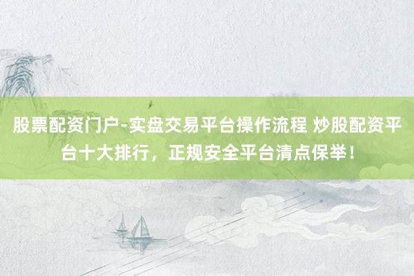 股票配资门户-实盘交易平台操作流程 炒股配资平台十大排行，正规安全平台清点保举！