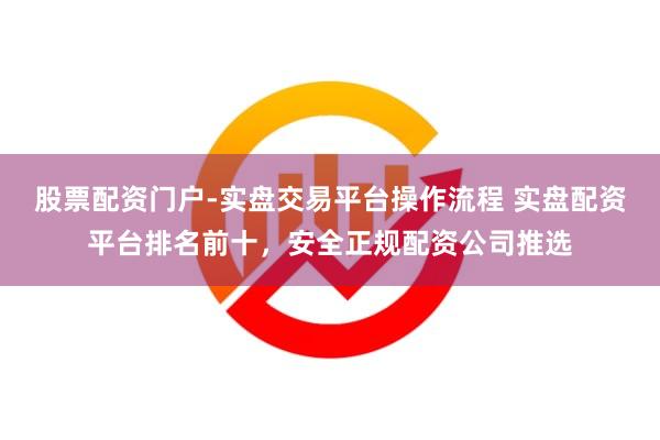 股票配资门户-实盘交易平台操作流程 实盘配资平台排名前十，安全正规配资公司推选