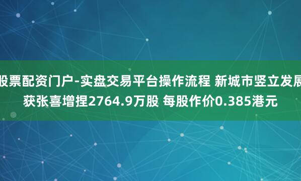 股票配资门户-实盘交易平台操作流程 新城市竖立发展获张喜增捏2764.9万股 每股作价0.385港元
