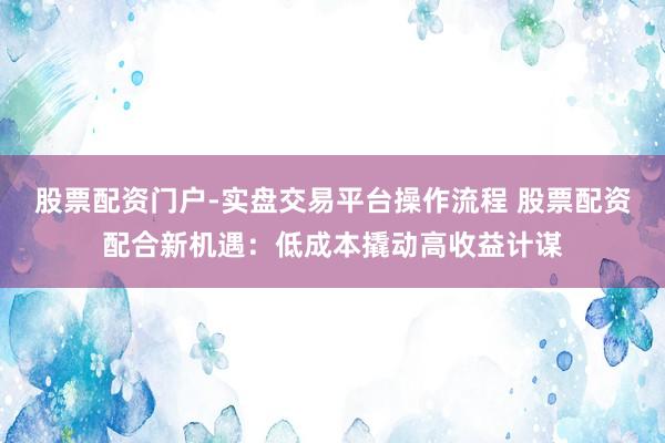 股票配资门户-实盘交易平台操作流程 股票配资配合新机遇：低成本撬动高收益计谋