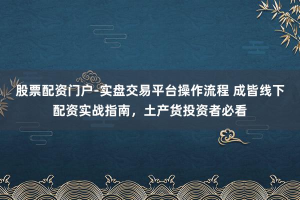 股票配资门户-实盘交易平台操作流程 成皆线下配资实战指南，土产货投资者必看