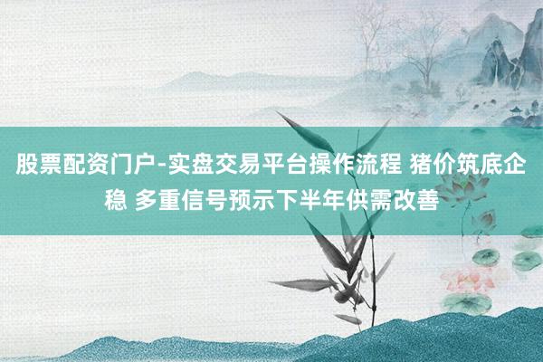 股票配资门户-实盘交易平台操作流程 猪价筑底企稳 多重信号预示下半年供需改善