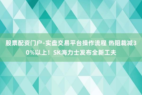 股票配资门户-实盘交易平台操作流程 热阻裁减30%以上！SK海力士发布全新工夫