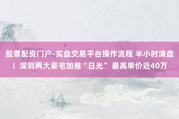 股票配资门户-实盘交易平台操作流程 半小时清盘！深圳两大豪宅加推“日光” 最高单价近40万
