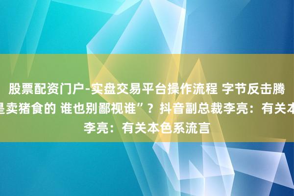股票配资门户-实盘交易平台操作流程 字节反击腾讯称“齐是卖猪食的 谁也别鄙视谁”？抖音副总裁李亮：有关本色系流言