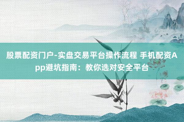 股票配资门户-实盘交易平台操作流程 手机配资App避坑指南：教你选对安全平台