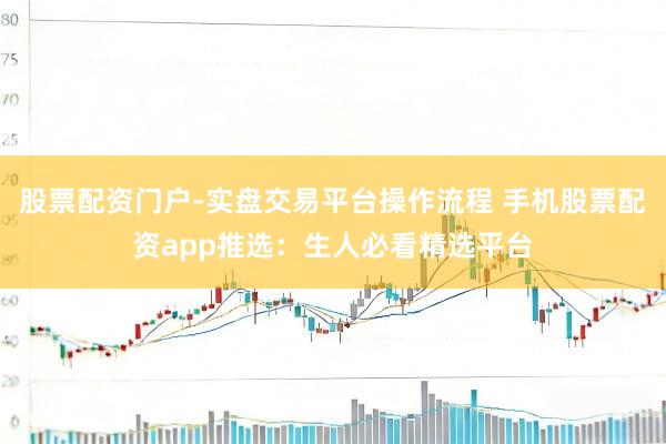 股票配资门户-实盘交易平台操作流程 手机股票配资app推选：生人必看精选平台