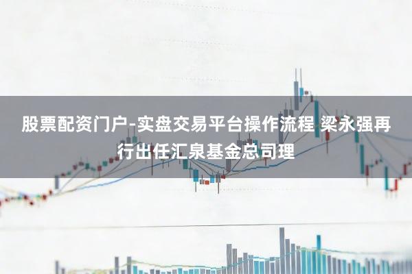 股票配资门户-实盘交易平台操作流程 梁永强再行出任汇泉基金总司理