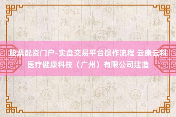 股票配资门户-实盘交易平台操作流程 云康云科医疗健康科技（广州）有限公司建造