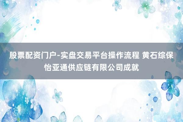 股票配资门户-实盘交易平台操作流程 黄石综保怡亚通供应链有限公司成就