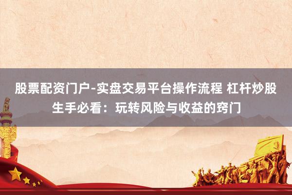 股票配资门户-实盘交易平台操作流程 杠杆炒股生手必看：玩转风险与收益的窍门